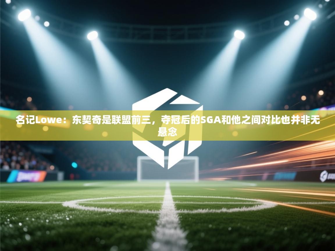 名记Lowe：东契奇是联盟前三，夺冠后的SGA和他之间对比也并非无悬念